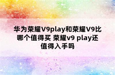 华为荣耀V9play和荣耀V9比哪个值得买 荣耀v9 play还值得入手吗